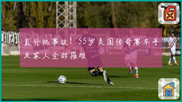 直升机事故！55岁美国传奇赛车手及家人全部罹难