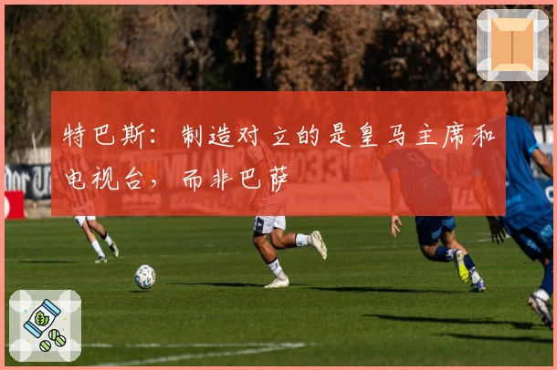 特巴斯：制造对立的是皇马主席和电视台，而非巴萨