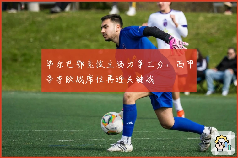 毕尔巴鄂竞技主场力争三分，西甲争夺欧战席位再迎关键战