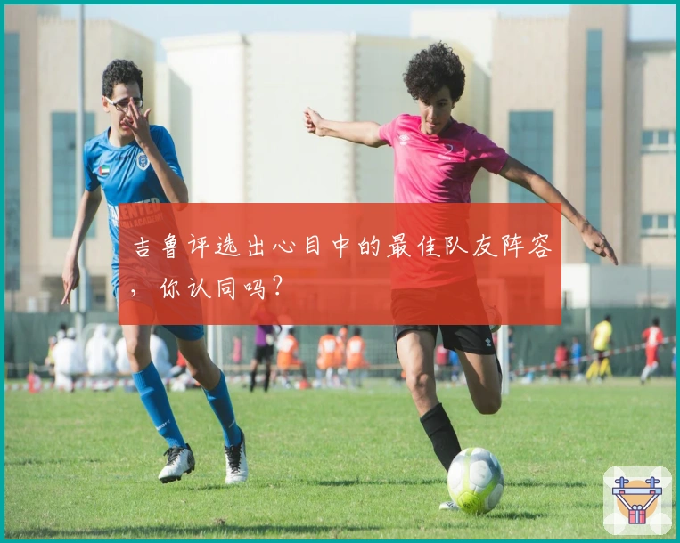 吉鲁评选出心目中的最佳队友阵容，你认同吗？