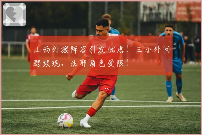 山西外援阵容引发忧虑！三小外问题频现，法耶角色受限！
