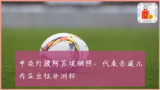 申花外援阿苏埃晒照，代表赤道几内亚出征非洲杯