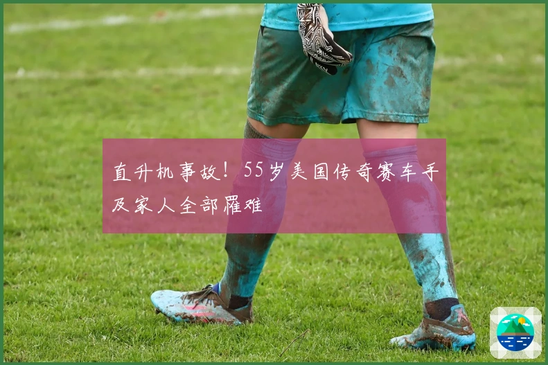 直升机事故！55岁美国传奇赛车手及家人全部罹难