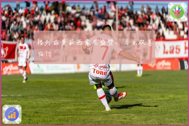 格列兹曼获西蒙尼盛赞，马竞双喜临门