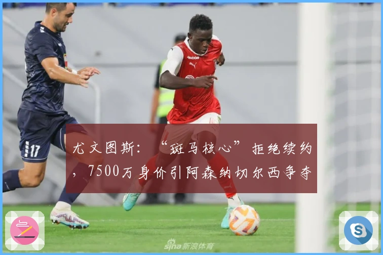 尤文图斯：“斑马核心”拒绝续约，7500万身价引阿森纳切尔西争夺