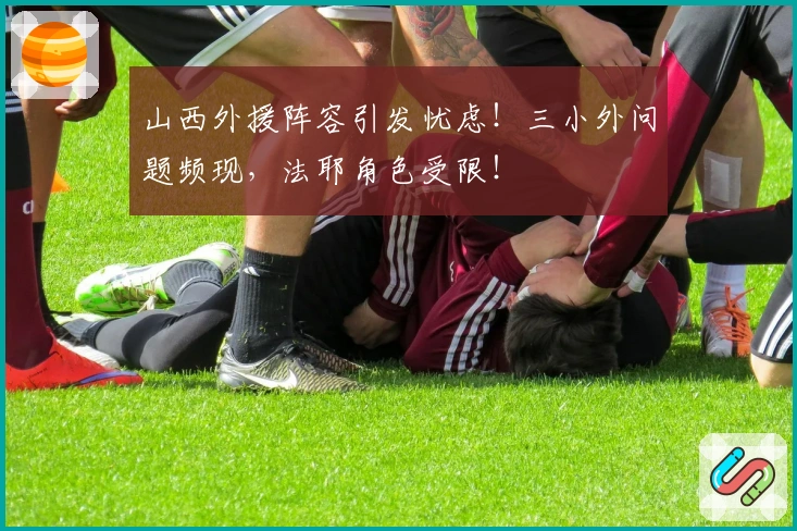 山西外援阵容引发忧虑！三小外问题频现，法耶角色受限！