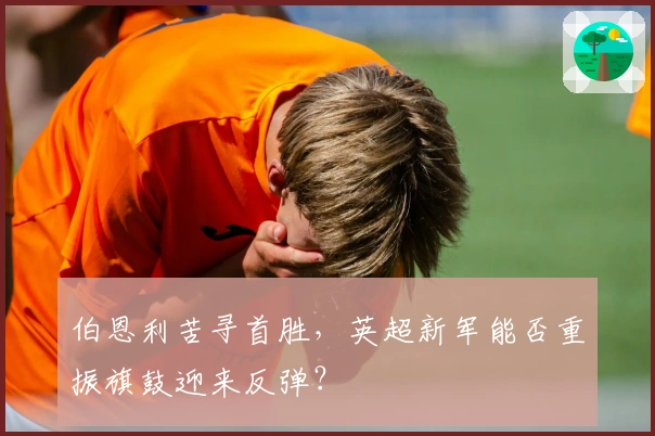 伯恩利苦寻首胜，英超新军能否重振旗鼓迎来反弹？