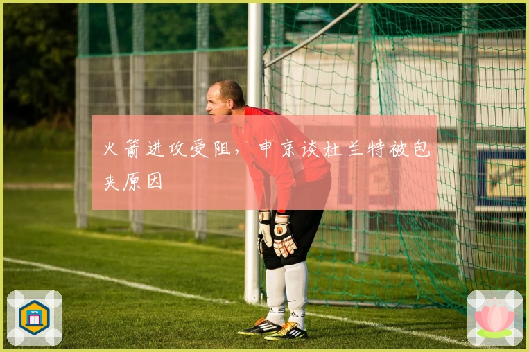 火箭进攻受阻，申京谈杜兰特被包夹原因