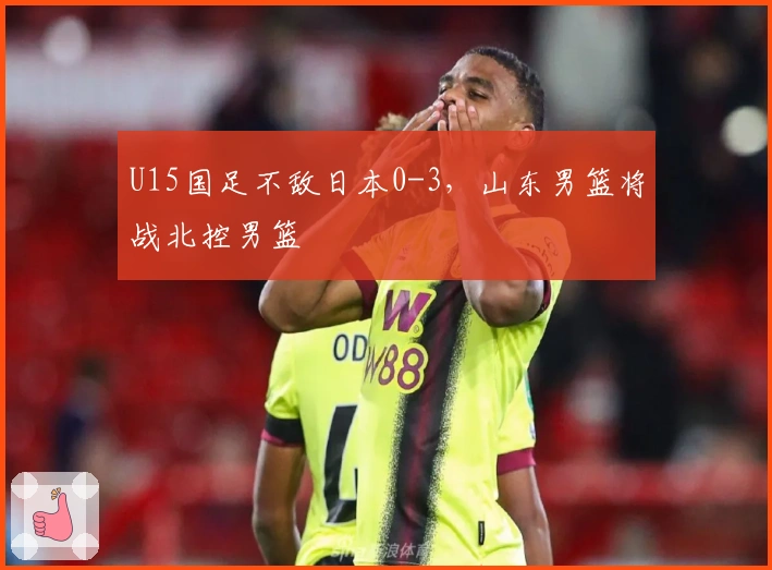 U15国足不敌日本0-3，山东男篮将战北控男篮