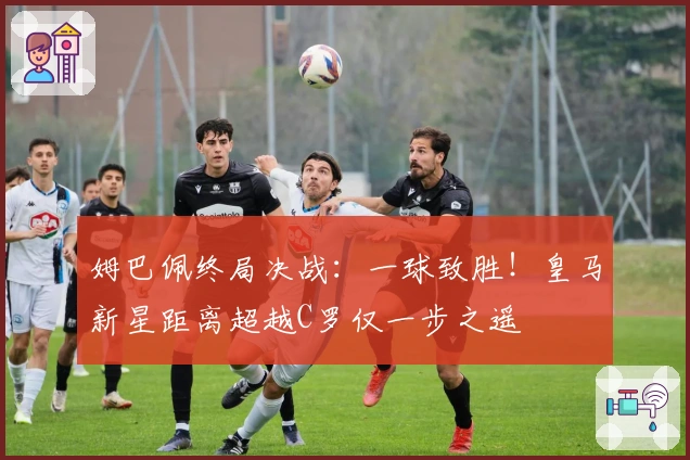 姆巴佩终局决战：一球致胜！皇马新星距离超越C罗仅一步之遥