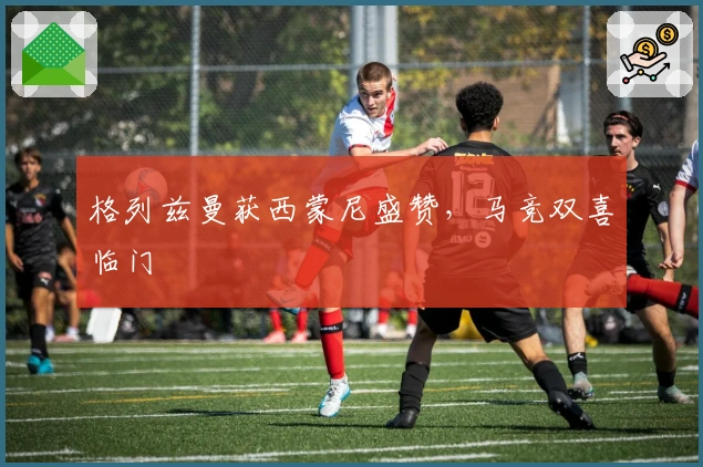 格列兹曼获西蒙尼盛赞，马竞双喜临门